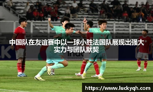 中国队在友谊赛中以一球小胜法国队展现出强大实力与团队默契